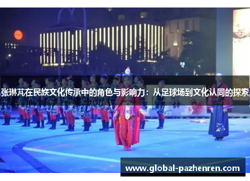 张琳芃在民族文化传承中的角色与影响力:从足球场到文化认同的探索 张琳芃在民族文化传承中的角色与影响力:从足球场到文化认同的探索