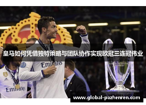 皇马如何凭借独特策略与团队协作实现欧冠三连冠伟业 皇马如何凭借独特策略与团队协作实现欧冠三连冠伟业