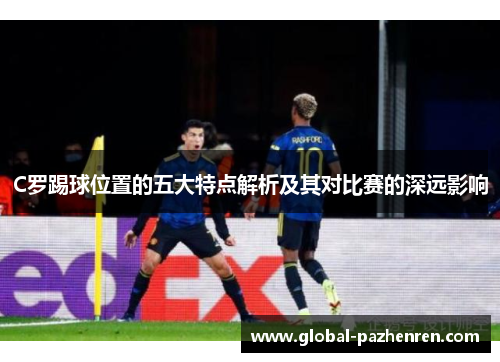 C罗踢球位置的五大特点解析及其对比赛的深远影响 C罗踢球位置的五大特点解析及其对比赛的深远影响