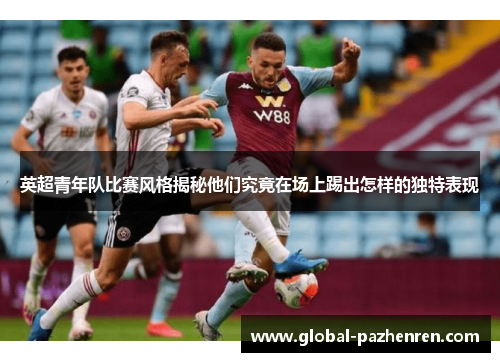 英超青年队比赛风格揭秘他们究竟在场上踢出怎样的独特表现 英超青年队比赛风格揭秘他们究竟在场上踢出怎样的独特表现