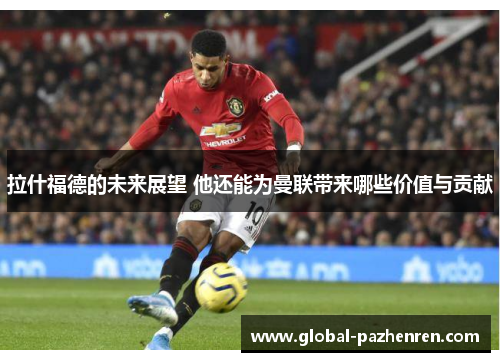 拉什福德的未来展望 他还能为曼联带来哪些价值与贡献 拉什福德的未来展望 他还能为曼联带来哪些价值与贡献