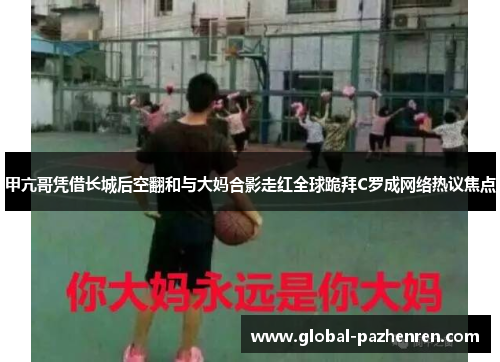 甲亢哥凭借长城后空翻和与大妈合影走红全球跪拜C罗成网络热议焦点