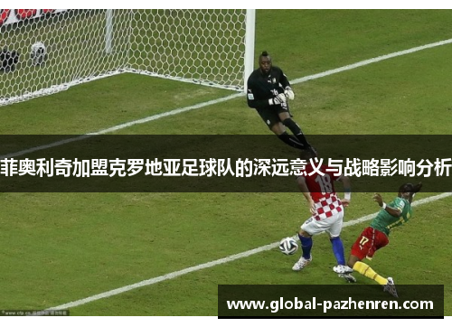 菲奥利奇加盟克罗地亚足球队的深远意义与战略影响分析