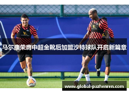 马尔康荣膺中超金靴后加盟沙特球队开启新篇章