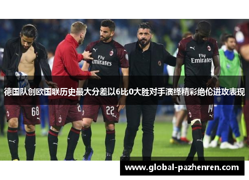 德国队创欧国联历史最大分差以6比0大胜对手演绎精彩绝伦进攻表现 德国队创欧国联历史最大分差以6比0大胜对手演绎精彩绝伦进攻表现