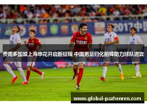 费南多加盟上海申花开启新征程 中国男足归化前锋助力球队进攻 费南多加盟上海申花开启新征程 中国男足归化前锋助力球队进攻